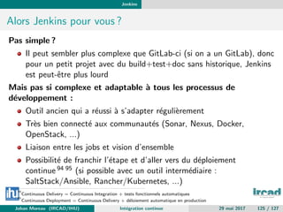 Jenkins
Alors Jenkins pour vous ?
Pas simple ?
Il peut sembler plus complexe que GitLab-ci (si on a un GitLab), donc
pour un petit projet avec du build+test+doc sans historique, Jenkins
est peut-ˆetre plus lourd
Mais pas si complexe et adaptable `a tous les processus de
d´eveloppement :
Outil ancien qui a r´eussi `a s’adapter r´eguli`erement
Tr`es bien connect´e aux communaut´es (Sonar, Nexus, Docker,
OpenStack, ...)
Liaison entre les jobs et vision d’ensemble
Possibilit´e de franchir l’´etape et d’aller vers du d´eploiement
continue 94 95 (si possible avec un outil interm´ediaire :
SaltStack/Ansible, Rancher/Kubernetes, ...)
94
Continuous Delivery = Continuous Integration + tests fonctionnels automatiques
95
Continuous Deployment = Continuous Delivery + d´eloiement automatique en production
Johan Moreau (IRCAD/IHU) Int´egration continue 29 mai 2017 125 / 127
 