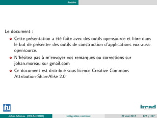 Jenkins
Le document :
Cette pr´esentation a ´et´e faite avec des outils opensource et libre dans
le but de pr´esenter des outils de construction d’applications eux-aussi
opensource.
N’h´esitez pas `a m’envoyer vos remarques ou corrections sur
johan.moreau sur gmail.com
Ce document est distribu´e sous licence Creative Commons
Attribution-ShareAlike 2.0
Johan Moreau (IRCAD/IHU) Int´egration continue 29 mai 2017 127 / 127
 