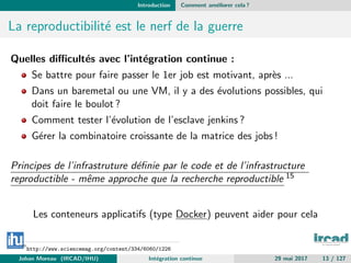 Introduction Comment am´eliorer cela ?
La reproductibilit´e est le nerf de la guerre
Quelles diﬃcult´es avec l’int´egration continue :
Se battre pour faire passer le 1er job est motivant, apr`es ...
Dans un baremetal ou une VM, il y a des ´evolutions possibles, qui
doit faire le boulot ?
Comment tester l’´evolution de l’esclave jenkins ?
G´erer la combinatoire croissante de la matrice des jobs !
Principes de l’infrastruture d´eﬁnie par le code et de l’infrastructure
reproductible - mˆeme approche que la recherche reproductible 15
Les conteneurs applicatifs (type Docker) peuvent aider pour cela
15
http://www.sciencemag.org/content/334/6060/1226
Johan Moreau (IRCAD/IHU) Int´egration continue 29 mai 2017 13 / 127
 