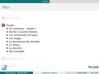 Docker
Plan
1 Introduction
2 Docker
Un conteneur : kezako ?
Docker, la petite histoire
Les commandes de bases
Les images
La persistance des donn´ees
Le r´eseau
La s´ecurit´e
Des exemples
3 Outils Docker
4 Jenkins
Johan Moreau (IRCAD/IHU) Int´egration continue 29 mai 2017 14 / 127
 