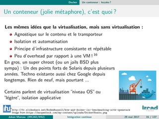 Docker Un conteneur : kezako ?
Un conteneur (jolie m´etaphore), c’est quoi ?
Les mˆemes id´ees que la virtualisation, mais sans virtualisation :
Agnostique sur le contenu et le transporteur
Isolation et automatisation
Principe d’infrastructure consistante et r´ep´etable
Peu d’overhead par rapport `a une VM ! 16
En gros, un super chroot (ou un jails BSD plus
sympa) : Un des points forts de Solaris depuis plusieurs
ann´ees. Techno existante aussi chez Google depuis
longtemps. Rien de neuf, mais pourtant ...
Certains parlent de virtualisation ”niveau OS”ou
”l´eg`ere”, isolation applicative
16
http://fr.slideshare.net/BodenRussell/kvm-and-docker-lxc-benchmarking-with-openstack
Image from https://msopentech.com/wp-content/uploads/DockerUbuntu.png
Johan Moreau (IRCAD/IHU) Int´egration continue 29 mai 2017 16 / 127
 