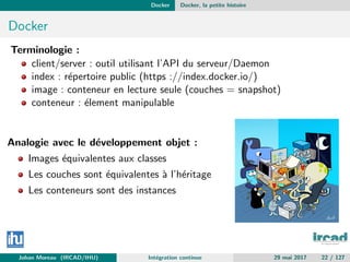 Docker Docker, la petite histoire
Docker
Terminologie :
client/server : outil utilisant l’API du serveur/Daemon
index : r´epertoire public (https ://index.docker.io/)
image : conteneur en lecture seule (couches = snapshot)
conteneur : ´element manipulable
Analogie avec le d´eveloppement objet :
Images ´equivalentes aux classes
Les couches sont ´equivalentes `a l’h´eritage
Les conteneurs sont des instances
Johan Moreau (IRCAD/IHU) Int´egration continue 29 mai 2017 22 / 127
 