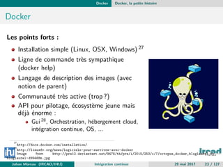 Docker Docker, la petite histoire
Docker
Les points forts :
Installation simple (Linux, OSX, Windows) 27
Ligne de commande tr`es sympathique
(docker help)
Langage de description des images (avec
notion de parent)
Communaut´e tr`es active (trop ?)
API pour pilotage, ´ecosyst`eme jeune mais
d´ej`a ´enorme :
Gui 28
, Orchestration, h´ebergement cloud,
int´egration continue, OS, ...
27
http://docs.docker.com/installation/
28
http://linuxfr.org/news/logiciels-pour-survivre-avec-docker
Image from http://pre12.deviantart.net/9476/th/pre/i/2015/253/c/7/octopus_docker_bloglaurel_by_
bloglaurel-d99468m.jpg
Johan Moreau (IRCAD/IHU) Int´egration continue 29 mai 2017 23 / 127
 
