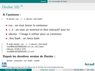Docker Les commandes de bases
Docker 101 32
A l’ancienne :
$ docker run −i −t ubuntu /bin/bash
run : on veut lancer le conteneur
-i -t : on veut un terminal et ˆetre interactif avec lui
ubuntu : l’image `a utiliser pour ce conteneur
/bin/bash : on lance bash
$ sudo docker run −i −t ubuntu /bin/bash
root@0bc82356b52d9:/# cat /etc/issue
Ubuntu 14.04.2 LTS
root@0bc82356b52d9:/# exit
Depuis les derni`eres version de Docker :
docker container run hello −world
32
Les images de base sont tr`es l´eg`eres pas de ifconﬁg (net-tools)/ping(iputils-ping)
Johan Moreau (IRCAD/IHU) Int´egration continue 29 mai 2017 27 / 127
 