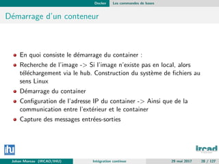Docker Les commandes de bases
D´emarrage d’un conteneur
En quoi consiste le d´emarrage du container :
Recherche de l’image -> Si l’image n’existe pas en local, alors
t´el´echargement via le hub. Construction du syst`eme de ﬁchiers au
sens Linux
D´emarrage du container
Conﬁguration de l’adresse IP du container -> Ainsi que de la
communication entre l’ext´erieur et le container
Capture des messages entr´ees-sorties
Johan Moreau (IRCAD/IHU) Int´egration continue 29 mai 2017 28 / 127
 