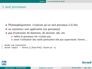 Docker Les commandes de bases
1 seul processus
Phylosophiquement, n’ex´ecute qu’un seul processus `a la fois
un container=une application (ou processus)
pas d’ex´ecution de daemons, de services, ssh, etc.
mˆeme le processus init n’existe pas
sinon l’utilisation des outils particuliers tels que supervisord, forever, ...
docker top mycontainer
docker inspect −−format {{.State.Pid}} ‘docker ps −q‘
Johan Moreau (IRCAD/IHU) Int´egration continue 29 mai 2017 29 / 127
 