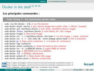 Docker Les commandes de bases
Docker in the shell 33 34 35
Les principales commandes :
Code Listing 1 – les commandes docker utiles
sudo /usr/bin/docker −d & # run the daemon
sudo docker search ubuntu # give ubuntu images from public index ( oﬃcial /trusted)
sudo docker pull stackbrew/ubuntu # pull latest stackbrew/ubuntu images
sudo docker history stackbrew/ubuntu # view history for this images
sudo docker images # show local images
sudo docker run −i −t stackbrew/ubuntu /bin/bash # run this images / create container
sudo docker run −t −i −link redis :db −name webapp ubuntu bash # link 2 containers
sudo docker ps # show active containers (−a to show all containers )
sudo docker logs myUbuntu
sudo docker attach myUbuntu # retake the hand on the container
sudo docker run −d −p 8888:80 ubuntu # export 8888 on master
sudo docker stop # SIGTERM suivi d’un SIGKILL
sudo docker kill # SIGKILL directement
sudo docker system df # Show docker disk usage
sudo docker system prune # Remove unused data
33
http://ippon.developpez.com/tutoriels/virtualisation/docker-presentation-part-1/
34
http://ippon.developpez.com/tutoriels/virtualisation/docker-presentation-part-2/
35
http://sametmax.com/le-deploiement-par-conteneurs-avec-docker/
Johan Moreau (IRCAD/IHU) Int´egration continue 29 mai 2017 30 / 127
 
