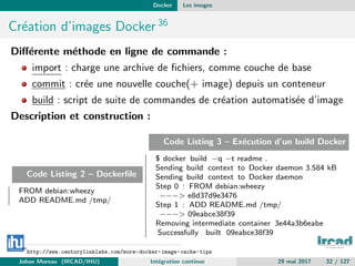 Docker Les images
Cr´eation d’images Docker 36
Diﬀ´erente m´ethode en ligne de commande :
import : charge une archive de ﬁchiers, comme couche de base
commit : cr´ee une nouvelle couche(+ image) depuis un conteneur
build : script de suite de commandes de cr´eation automatis´ee d’image
Description et construction :
Code Listing 2 – Dockerﬁle
FROM debian:wheezy
ADD README.md /tmp/
Code Listing 3 – Ex´ecution d’un build Docker
$ docker build −q −t readme .
Sending build context to Docker daemon 3.584 kB
Sending build context to Docker daemon
Step 0 : FROM debian:wheezy
−−−> e8d37d9e3476
Step 1 : ADD README.md /tmp/
−−−> 09eabce38f39
Removing intermediate container 3e44a3b6eabe
Successfully built 09eabce38f39
36
http://www.centurylinklabs.com/more-docker-image-cache-tips
Johan Moreau (IRCAD/IHU) Int´egration continue 29 mai 2017 32 / 127
 