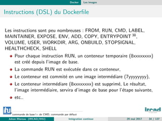 Docker Les images
Instructions (DSL) du Dockerﬁle
Les instructions sont peu nombreuses : FROM, RUN, CMD, LABEL,
MAINTAINER, EXPOSE, ENV, ADD, COPY, ENTRYPOINT 38,
VOLUME, USER, WORKDIR, ARG, ONBUILD, STOPSIGNAL,
HEALTHCHECK, SHELL
Pour chaque instruction RUN, un conteneur temporaire (8xxxxxxxx)
est cr´e´e depuis l’image de base.
La commande RUN est ex´ecut´ee dans ce conteneur,
Le conteneur est commit´e en une image interm´ediare (7yyyyyyyy),
Le conteneur interm´ediare (8xxxxxxxx) est supprim´e, Le r´esultat,
l’image interm´ediaire, servira d’image de base pour l’´etape suivante,
etc..
38
commande de base != de CMD, commande par d´efaut
Johan Moreau (IRCAD/IHU) Int´egration continue 29 mai 2017 34 / 127
 