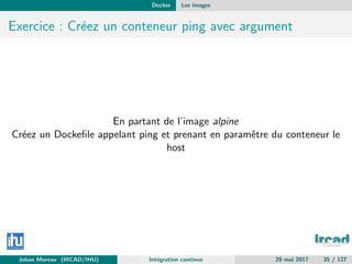 Docker Les images
Exercice : Cr´eez un conteneur ping avec argument
En partant de l’image alpine
Cr´eez un Dockeﬁle appelant ping et prenant en paramˆetre du conteneur le
host
Johan Moreau (IRCAD/IHU) Int´egration continue 29 mai 2017 35 / 127
 