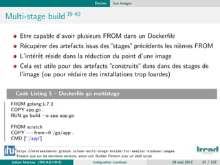 Docker Les images
Multi-stage build 39 40
Etre capable d’avoir plusieurs FROM dans un Dockerﬁle
R´ecup´erer des artefacts issus des ”stages”pr´ec´edents les ni`emes FROM
L’int´erˆet r´eside dans la r´eduction du point d’une image
Cela est utile pour des artefacts ”construits”dans dans des stages de
l’image (ou pour r´eduire des installations trop lourdes)
Code Listing 5 – Dockerﬁle go multistage
FROM golang:1.7.3
COPY app.go .
RUN go build −o app app.go
FROM scratch
COPY −−from=0 /go/app .
CMD [”./app”]
39
https://stefanscherer.github.io/use-multi-stage-builds-for-smaller-windows-images
40
Pr´esent que sur les derni`eres versions, sinon voir Builder Pattern avec un shell script
Johan Moreau (IRCAD/IHU) Int´egration continue 29 mai 2017 37 / 127
 