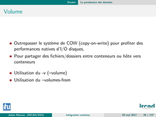 Docker La persistance des donn´ees
Volume
Outrepasser le syst`eme de COW (copy-on-write) pour proﬁter des
performances natives d’I/O disques,
Pour partager des ﬁchiers/dossiers entre conteneurs ou hˆote vers
conteneurs
Utilisation du -v (–volume)
Utilisation du –volumes-from
Johan Moreau (IRCAD/IHU) Int´egration continue 29 mai 2017 39 / 127
 