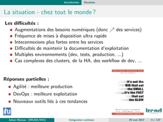 Introduction Situation
La situation - chez tout le monde ?
Les diﬃcult´es :
Augmentations des besoins num´eriques (donc des services)
Fr´equence de mises `a disposition ultra rapide
Inteconnexions plus fortes entre les services
Diﬃcult´es de maintenir la documentation d’exploitation
Multiples environnements (dev, tests, production, ...)
Cas complexes des clusters, de la HA, des workﬂow de dev, ...
R´eponses partielles :
Agilit´e : meilleure production
DevOps : meilleure exploitation
Nouveaux outils li´es `a ces tendances
Johan Moreau (IRCAD/IHU) Int´egration continue 29 mai 2017 4 / 127
 