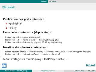 Docker Le r´eseau
Network
Publication des ports internes :
–publish-all
-p x :y
Liens entre conteneurs (deprecated) :
docker run −d −−name mydb mysql
docker run −d −−name myphp −−link mydb:mysql php
docker run −d −−link myphp:php −p 80:80 my−nginx−img
Isolation des r´eseaux conteneurs :
docker network create −−driver overlay −−subnet 10.0.9.0/24 −−opt encrypted myApp1
docker run −d −−network myApp1 −−name mydb mysql
Autre strat´egie les reverse-proxy : HAProxy, traeﬁk, ...
Johan Moreau (IRCAD/IHU) Int´egration continue 29 mai 2017 42 / 127
 