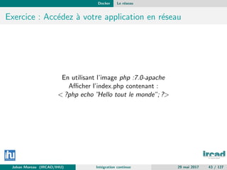 Docker Le r´eseau
Exercice : Acc´edez `a votre application en r´eseau
En utilisant l’image php :7.0-apache
Aﬃcher l’index.php contenant :
< ?php echo ”Hello tout le monde”; ?>
Johan Moreau (IRCAD/IHU) Int´egration continue 29 mai 2017 43 / 127
 
