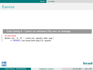Docker Le r´eseau
Exercice
Code Listing 6 – Lancer un conteneur Php avec un montage
#!/bin/bash
docker run −d −P −−name my−apache−php−app 
−v ”$PWD”:/var/www/html php:7.0−apache
Johan Moreau (IRCAD/IHU) Int´egration continue 29 mai 2017 44 / 127
 