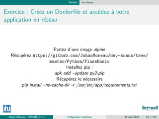 Docker Le r´eseau
Exercice : Cr´eez un Dockerﬁle et acc´edez `a votre
application en r´eseau
Partez d’une image alpine
R´ecup´erez https://github.com/JohanMoreau/dev-koans/tree/
master/Python/FlaskBasic
Installez pip :
apk add –update py2-pip
R´ecup´erez le n´ecessaire
pip install –no-cache-dir -r /usr/src/app/requirements.txt
Johan Moreau (IRCAD/IHU) Int´egration continue 29 mai 2017 45 / 127
 