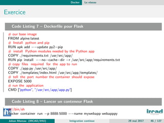 Docker Le r´eseau
Exercice
Code Listing 7 – Dockerﬁle pour Flask
# our base image
FROM alpine:latest
# Install python and pip
RUN apk add −−update py2−pip
# install Python modules needed by the Python app
COPY ./requirements.txt /usr/src/app/
RUN pip install −−no−cache−dir −r /usr/src/app/requirements.txt
# copy ﬁles required for the app to run
COPY ./app.py /usr/src/app/
COPY ./templates/index.html /usr/src/app/templates/
# tell the port number the container should expose
EXPOSE 5000
# run the application
CMD [”python”, ”/usr/src/app/app.py”]
Code Listing 8 – Lancer un conteneur Flask
#!/bin/sh
docker container run −p 8888:5000 −−name mywebapp webapppy
Johan Moreau (IRCAD/IHU) Int´egration continue 29 mai 2017 46 / 127
 