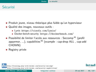 Docker La s´ecurit´e
S´ecurit´e
Produit jeune, niveau th´eorique plus faible qu’un hyperviseur
Qualit´e des images, nouveaux outils :
Lynis :https://cisofy.com/lynis/
Docker-bench-security :https://dockerbench.com/
Possibilit´e de limiter l’acc`es aux ressources : Seccomp 41 (proﬁl
apparmor, ...), capabilities 42 (example : cap-drop ALL , cap-add
CHOWN)
Registry priv´ee
41
http://training.play-with-docker.com/security-seccomp/
42
http://training.play-with-docker.com/security-capabilities/
Johan Moreau (IRCAD/IHU) Int´egration continue 29 mai 2017 48 / 127
 