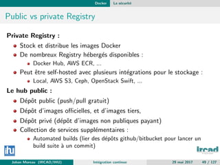 Docker La s´ecurit´e
Public vs private Registry
Private Registry :
Stock et distribue les images Docker
De nombreux Registry h´eberg´es disponibles :
Docker Hub, AWS ECR, ...
Peut ˆetre self-hosted avec plusieurs int´egrations pour le stockage :
Local, AWS S3, Ceph, OpenStack Swift, ...
Le hub public :
D´epˆot public (push/pull gratuit)
D´epˆot d’images oﬃcielles, et d’images tiers,
D´epˆot priv´e (d´epˆot d’images non publiques payant)
Collection de services suppl´ementaires :
Automated builds (lier des d´epˆots github/bitbucket pour lancer un
build suite `a un commit)
Johan Moreau (IRCAD/IHU) Int´egration continue 29 mai 2017 49 / 127
 
