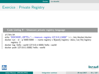 Docker La s´ecurit´e
Exercice : Private Registry
Code Listing 9 – Unsecure private registry language
#!/bin/sh
echo ’DOCKER OPTS=”−−insecure−registry 127.0.0.1:5000”’ >> /etc/docker/docker
docker run −d −p 5000:5000 −−name registry v $(pwd)/registry−data:/var/lib/registry
registry :2
docker tag hello −world 127.0.0.1:5000/hello−world
docker push 127.0.0.1:5000/ hello −world
Johan Moreau (IRCAD/IHU) Int´egration continue 29 mai 2017 51 / 127
 