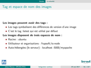Docker La s´ecurit´e
Tag et espace de nom des images
Les images peuvent avoir des tags :
Les tags symbolisent des diﬀ´erences de version d’une image
C’est le tag :latest qui est utilis´e par d´efaut
Les images disposent de trois espaces de nom :
Racine : ubuntu
Utilisateur et organisations : frapsoft/ts-node
Auto-h´eberg´ees (le serveur) : localhost :5000/myapache
Johan Moreau (IRCAD/IHU) Int´egration continue 29 mai 2017 52 / 127
 