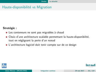 Docker La s´ecurit´e
Haute-disponibilit´e vs Migration
Strat´egie :
Les conteneurs ne sont pas migrables `a chaud
Choix d’une architecture scalable permettant la haute-disponibilit´e,
tout en n´egligeant la perte d’un noeud
L’architecture logiciel doit tenir compte sur de ce design
Johan Moreau (IRCAD/IHU) Int´egration continue 29 mai 2017 53 / 127
 