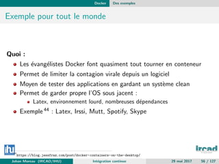 Docker Des exemples
Exemple pour tout le monde
Quoi :
Les ´evang´elistes Docker font quasiment tout tourner en conteneur
Permet de limiter la contagion virale depuis un logiciel
Moyen de tester des applications en gardant un syst`eme clean
Permet de garder propre l’OS sous jacent :
Latex, environnement lourd, nombreuses d´ependances
Exemple 44 : Latex, Irssi, Mutt, Spotify, Skype
44
https://blog.jessfraz.com/post/docker-containers-on-the-desktop/
Johan Moreau (IRCAD/IHU) Int´egration continue 29 mai 2017 56 / 127
 