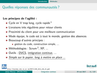Introduction M´ethodes
Quelles r´eponses des communaut´es ?
Les principes de l’agilit´e :
Cycle en V trop long, cycle rapide 1
Livraisons tr`es r´eguli`eres pour retour clients
Proximit´e du client pour une meilleure communication
Mode ´equipe, le code est `a tout le monde, gestion des absences
Beaucoup d’autres principes :
gestion du code, construction simple, ...
M´ethodologies : Scrum 2, XP, ...
Outils : DVCS, int´egration continue, ...
Simple sur le papier, long `a mettre en place ...
1
http://eureka.sbs.ox.ac.uk/897/1/WP_2011_08_15.pdf
Johan Moreau (IRCAD/IHU) Int´egration continue 29 mai 2017 6 / 127
 