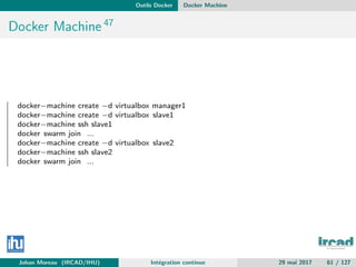 Outils Docker Docker Machine
Docker Machine 47
docker−machine create −d virtualbox manager1
docker−machine create −d virtualbox slave1
docker−machine ssh slave1
docker swarm join ...
docker−machine create −d virtualbox slave2
docker−machine ssh slave2
docker swarm join ...
Johan Moreau (IRCAD/IHU) Int´egration continue 29 mai 2017 61 / 127
 