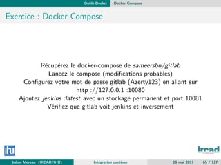 Outils Docker Docker Compose
Exercice : Docker Compose
R´ecup´erez le docker-compose de sameersbn/gitlab
Lancez le compose (modiﬁcations probables)
Conﬁgurez votre mot de passe gitlab (Azerty123) en allant sur
http ://127.0.0.1 :10080
Ajoutez jenkins :latest avec un stockage permanent et port 10081
V´eriﬁez que gitlab voit jenkins et inversement
Johan Moreau (IRCAD/IHU) Int´egration continue 29 mai 2017 65 / 127
 