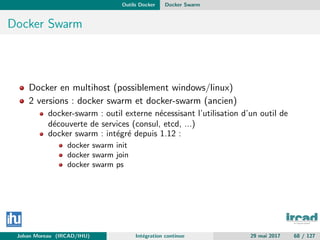 Outils Docker Docker Swarm
Docker Swarm
Docker en multihost (possiblement windows/linux)
2 versions : docker swarm et docker-swarm (ancien)
docker-swarm : outil externe n´ecessisant l’utilisation d’un outil de
d´ecouverte de services (consul, etcd, ...)
docker swarm : int´egr´e depuis 1.12 :
docker swarm init
docker swarm join
docker swarm ps
Johan Moreau (IRCAD/IHU) Int´egration continue 29 mai 2017 68 / 127
 