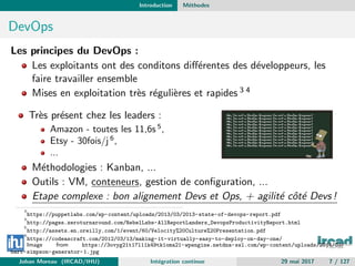 Introduction M´ethodes
DevOps
Les principes du DevOps :
Les exploitants ont des conditons diﬀ´erentes des d´eveloppeurs, les
faire travailler ensemble
Mises en exploitation tr`es r´eguli`eres et rapides 3 4
Tr`es pr´esent chez les leaders :
Amazon - toutes les 11,6s 5
,
Etsy - 30fois/j 6
,
...
M´ethodologies : Kanban, ...
Outils : VM, conteneurs, gestion de conﬁguration, ...
Etape complexe : bon alignement Devs et Ops, + agilit´e cˆot´e Devs !
3
https://puppetlabs.com/wp-content/uploads/2013/03/2013-state-of-devops-report.pdf
4
http://pages.zeroturnaround.com/RebelLabs-AllReportLanders_DevopsProductivityReport.html
5
http://assets.en.oreilly.com/1/event/60/Velocity%20Culture%20Presentation.pdf
6
https://codeascraft.com/2012/03/13/making-it-virtually-easy-to-deploy-on-day-one/
Image from https://3ovyg21t17l11k49tk1oma21-wpengine.netdna-ssl.com/wp-content/uploads/2014/03/
bart-simpson-generator-1.jpg
Johan Moreau (IRCAD/IHU) Int´egration continue 29 mai 2017 7 / 127
 