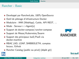 Outils Docker Rancher
Rancher - Basic
Developp´e par RancherLabs, 100% OpenSource
Outil de pilotage d’infrastructure Docker
Modulaire : IHM (WebApp), Cattle, API REST, ...
Mode : Serveur<->Agent(s)
Support de docker-compose/rancher-compose
Support de Mesos/Kubernetes/Swarm
Support des principaux IaaS/PaaS via
docker-machine
RBAC (AD, LDAP, SHIBBOLETH, comptes
locaux, Github
Rancher Catalog (public ou priv´e) (d´epˆot git)
Johan Moreau (IRCAD/IHU) Int´egration continue 29 mai 2017 70 / 127
 