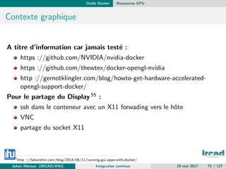 Outils Docker Ressources GPU
Contexte graphique
A titre d’information car jamais test´e :
https ://github.com/NVIDIA/nvidia-docker
https ://github.com/thewtex/docker-opengl-nvidia
http ://gernotklingler.com/blog/howto-get-hardware-accelerated-
opengl-support-docker/
Pour le partage du Display 55 :
ssh dans le conteneur avec un X11 forwading vers le hˆote
VNC
partage du socket X11
55
http ://fabiorehm.com/blog/2014/09/11/running-gui-apps-with-docker/
Johan Moreau (IRCAD/IHU) Int´egration continue 29 mai 2017 75 / 127
 