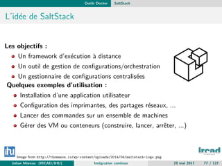 Outils Docker SaltStack
L’id´ee de SaltStack
Les objectifs :
Un framework d’ex´ecution `a distance
Un outil de gestion de conﬁgurations/orchestration
Un gestionnaire de conﬁgurations centralis´ees
Quelques exemples d’utilisation :
Installation d’une application utilisateur
Conﬁguration des imprimantes, des partages r´eseaux, ...
Lancer des commandes sur un ensemble de machines
G´erer des VM ou conteneurs (construire, lancer, arrˆeter, ...)
Image from http://thomason.io/wp-content/uploads/2014/04/saltstack-logo.png
Johan Moreau (IRCAD/IHU) Int´egration continue 29 mai 2017 77 / 127
 