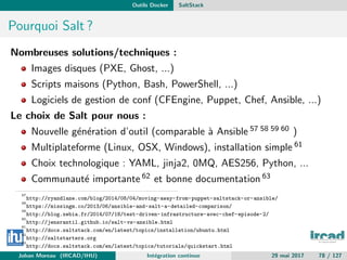 Outils Docker SaltStack
Pourquoi Salt ?
Nombreuses solutions/techniques :
Images disques (PXE, Ghost, ...)
Scripts maisons (Python, Bash, PowerShell, ...)
Logiciels de gestion de conf (CFEngine, Puppet, Chef, Ansible, ...)
Le choix de Salt pour nous :
Nouvelle g´en´eration d’outil (comparable `a Ansible 57 58 59 60 )
Multiplateforme (Linux, OSX, Windows), installation simple 61
Choix technologique : YAML, jinja2, 0MQ, AES256, Python, ...
Communaut´e importante 62 et bonne documentation 63
57
http://ryandlane.com/blog/2014/08/04/moving-away-from-puppet-saltstack-or-ansible/
58
https://missingm.co/2013/06/ansible-and-salt-a-detailed-comparison/
59
http://blog.xebia.fr/2014/07/18/test-driven-infrastructure-avec-chef-episode-2/
60
http://jensrantil.github.io/salt-vs-ansible.html
61
http://docs.saltstack.com/en/latest/topics/installation/ubuntu.html
62
http://saltstarters.org
63
http://docs.saltstack.com/en/latest/topics/tutorials/quickstart.html
Johan Moreau (IRCAD/IHU) Int´egration continue 29 mai 2017 78 / 127
 