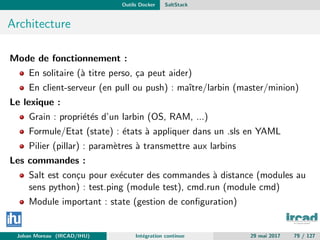 Outils Docker SaltStack
Architecture
Mode de fonctionnement :
En solitaire (`a titre perso, ¸ca peut aider)
En client-serveur (en pull ou push) : maˆıtre/larbin (master/minion)
Le lexique :
Grain : propri´et´es d’un larbin (OS, RAM, ...)
Formule/Etat (state) : ´etats `a appliquer dans un .sls en YAML
Pilier (pillar) : param`etres `a transmettre aux larbins
Les commandes :
Salt est con¸cu pour ex´ecuter des commandes `a distance (modules au
sens python) : test.ping (module test), cmd.run (module cmd)
Module important : state (gestion de conﬁguration)
Johan Moreau (IRCAD/IHU) Int´egration continue 29 mai 2017 79 / 127
 