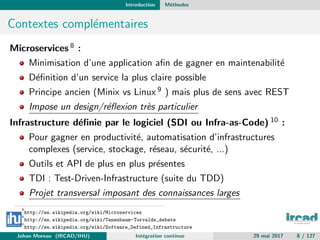 Introduction M´ethodes
Contextes compl´ementaires
Microservices 8 :
Minimisation d’une application aﬁn de gagner en maintenabilit´e
D´eﬁnition d’un service la plus claire possible
Principe ancien (Minix vs Linux 9 ) mais plus de sens avec REST
Impose un design/r´eﬂexion tr`es particulier
Infrastructure d´eﬁnie par le logiciel (SDI ou Infra-as-Code) 10 :
Pour gagner en productivit´e, automatisation d’infrastructures
complexes (service, stockage, r´eseau, s´ecurit´e, ...)
Outils et API de plus en plus pr´esentes
TDI : Test-Driven-Infrastructure (suite du TDD)
Projet transversal imposant des connaissances larges
8
http://en.wikipedia.org/wiki/Microservices
9
http://en.wikipedia.org/wiki/Tanenbaum-Torvalds_debate
10
http://en.wikipedia.org/wiki/Software_Defined_Infrastructure
Johan Moreau (IRCAD/IHU) Int´egration continue 29 mai 2017 8 / 127
 