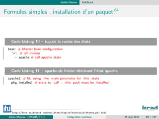 Outils Docker SaltStack
Formules simples : installation d’un paquet 64
Code Listing 10 – top.sls la racine des ´etats
base: # Master base conﬁguration
’∗’: # all minion
− apache # call apache state
Code Listing 11 – apache.sls ﬁchier d´ecrivant l’´etat apache
apache2: # Id, using like main parameter for this state
pkg. installed # state to call : this pack must be installed
64
http://docs.saltstack.com/en/latest/topics/tutorials/states_pt1.html
Johan Moreau (IRCAD/IHU) Int´egration continue 29 mai 2017 80 / 127
 