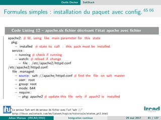 Outils Docker SaltStack
Formules simples : installation du paquet avec conﬁg. 65 66
Code Listing 12 – apache.sls ﬁchier d´ecrivant l’´etat apache avec ﬁchier
apache2: # Id, using like main parameter for this state
pkg:
− installed # state to call : this pack must be installed
service :
− running # check if running
− watch: # reload if change
− ﬁle : /etc/apache2/httpd.conf
/etc/apache2/httpd.conf:
ﬁle .managed:
− source: salt ://apache/httpd.conf # ﬁnd the ﬁle on salt master
− user: root
− group: root
− mode: 644
− require:
− pkg: apache2 # update this ﬁle only if apach2 is installed
65
Le serveur Salt sert de serveur de ﬁchier avec l’url ”salt ://”
66
http://docs.saltstack.com/en/latest/topics/tutorials/states_pt2.html
Johan Moreau (IRCAD/IHU) Int´egration continue 29 mai 2017 81 / 127
 