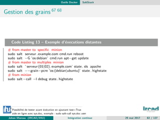 Outils Docker SaltStack
Gestion des grains 67 68
Code Listing 13 – Exemple d’´executions distantes
# from master to speciﬁc minion
sudo salt serveur .example.com cmd.run reboot
sudo salt −G ’os:debian’ cmd.run apt−get update
# from master to multiples minion
sudo salt ’ serveur (01|02).example.com’ state. sls apache
sudo salt −−grain−pcre ’os:(debian|ubuntu)’ state . highstate
# from minion
sudo salt −call −l debug state. highstate
67
Possibilit´e de tester avant ´ex´ecution en ajoutant test=True
68
aide en ligne avec sys.doc, exemple : sudo salt-call sys.doc user
Johan Moreau (IRCAD/IHU) Int´egration continue 29 mai 2017 82 / 127
 