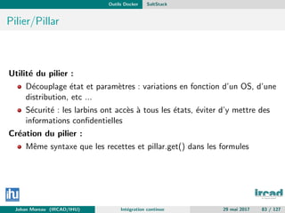 Outils Docker SaltStack
Pilier/Pillar
Utilit´e du pilier :
D´ecouplage ´etat et param`etres : variations en fonction d’un OS, d’une
distribution, etc ...
S´ecurit´e : les larbins ont acc`es `a tous les ´etats, ´eviter d’y mettre des
informations conﬁdentielles
Cr´eation du pilier :
Mˆeme syntaxe que les recettes et pillar.get() dans les formules
Johan Moreau (IRCAD/IHU) Int´egration continue 29 mai 2017 83 / 127
 