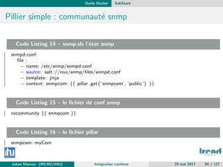 Outils Docker SaltStack
Pillier simple : communaut´e snmp
Code Listing 14 – snmp.sls l’´etat snmp
snmpd.conf:
ﬁle :
− name: /etc/snmp/snmpd.conf
− source: salt ://nux/snmp/ﬁles/snmpd.conf
− template: jinja
− context: snmpcom: {{ pillar .get(’snmpcom’, ’public’) }}
Code Listing 15 – le ﬁchier de conf snmp
rocommunity {{ snmpcom }}
Code Listing 16 – le ﬁchier pillar
snmpcom: myCom
Johan Moreau (IRCAD/IHU) Int´egration continue 29 mai 2017 84 / 127
 