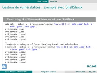 Outils Docker SaltStack
Gestion de vuln´erabilit´es : exemple avec ShellShock
Code Listing 17 – S´equence d’´ex´ecution salt pour ShellShock
sudo salt −l debug −v −G ’kernel:Linux’ cmd.run ”env x=’() { :;}; echo bad’ bash −c ’
echo good’ 2>&1 |grep ”
srv1 .domain : bad
srv2 .domain : bad
srv3 .domain : good
srv4 .domain : bad
srv5 .domain : good
...
> sudo salt −l debug −v −G ’kernel:Linux’ pkg. install bash refresh =True
> sudo salt −l debug −v −G ’kernel:Linux’ cmd.run ”env x=’() { :;}; echo bad’ bash −
c ’echo good’ 2>&1 |grep ”
srv1 .domain : good
srv2 .domain : good
srv3 .domain : good
srv4 .domain : good
srv5 .domain : good
Johan Moreau (IRCAD/IHU) Int´egration continue 29 mai 2017 85 / 127
 