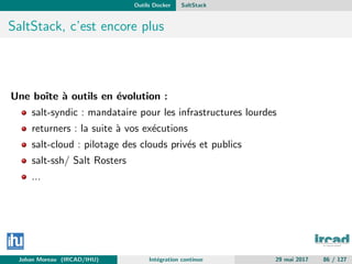 Outils Docker SaltStack
SaltStack, c’est encore plus
Une boˆıte `a outils en ´evolution :
salt-syndic : mandataire pour les infrastructures lourdes
returners : la suite `a vos ex´ecutions
salt-cloud : pilotage des clouds priv´es et publics
salt-ssh/ Salt Rosters
...
Johan Moreau (IRCAD/IHU) Int´egration continue 29 mai 2017 86 / 127
 