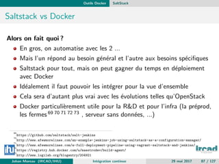 Outils Docker SaltStack
Saltstack vs Docker
Alors on fait quoi ?
En gros, on automatise avec les 2 ...
Mais l’un r´epond au besoin g´en´eral et l’autre aux besoins sp´eciﬁques
Saltstack pour tout, mais on peut gagner du temps en d´eploiement
avec Docker
Id´ealement il faut pouvoir les int´egrer pour la vue d’ensemble
Cela sera d’autant plus vrai avec les ´evolutions telles qu’OpenStack
Docker particuli`erement utile pour la R&D et pour l’infra (la pr´eprod,
les fermes 69 70 71 72 73 , serveur sans donn´ees, ...)
69
https://github.com/saltstack/salt-jenkins
70
http://www.afewmorelines.com/an-example-jenkins-job-using-saltstack-as-a-configuration-manager/
71
http://www.afewmorelines.com/a-full-deployment-pipeline-using-vagrant-saltstack-and-jenkins/
72
https://registry.hub.docker.com/u/maestrodev/build-agent/
73
http://www.logilab.org/blogentry/204921
Johan Moreau (IRCAD/IHU) Int´egration continue 29 mai 2017 87 / 127
 