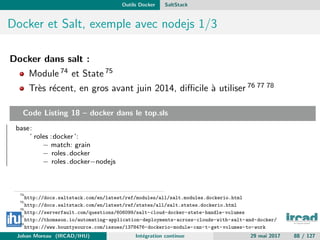Outils Docker SaltStack
Docker et Salt, exemple avec nodejs 1/3
Docker dans salt :
Module 74 et State 75
Tr`es r´ecent, en gros avant juin 2014, diﬃcile `a utiliser 76 77 78
Code Listing 18 – docker dans le top.sls
base:
’ roles :docker ’:
− match: grain
− roles .docker
− roles .docker−nodejs
74
http://docs.saltstack.com/en/latest/ref/modules/all/salt.modules.dockerio.html
75
http://docs.saltstack.com/en/latest/ref/states/all/salt.states.dockerio.html
76
http://serverfault.com/questions/606099/salt-cloud-docker-state-handle-volumes
77
http://thomason.io/automating-application-deployments-across-clouds-with-salt-and-docker/
78
https://www.bountysource.com/issues/1378476-dockerio-module-can-t-get-volumes-to-work
Johan Moreau (IRCAD/IHU) Int´egration continue 29 mai 2017 88 / 127
 