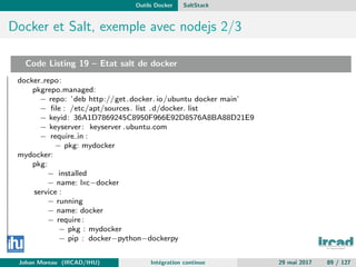 Outils Docker SaltStack
Docker et Salt, exemple avec nodejs 2/3
Code Listing 19 – Etat salt de docker
docker repo:
pkgrepo.managed:
− repo: ’deb http://get.docker. io/ubuntu docker main’
− ﬁle : /etc/apt/sources. list .d/docker. list
− keyid: 36A1D7869245C8950F966E92D8576A8BA88D21E9
− keyserver: keyserver .ubuntu.com
− require in :
− pkg: mydocker
mydocker:
pkg:
− installed
− name: lxc−docker
service :
− running
− name: docker
− require:
− pkg : mydocker
− pip : docker−python−dockerpy
Johan Moreau (IRCAD/IHU) Int´egration continue 29 mai 2017 89 / 127
 