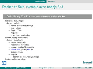 Outils Docker SaltStack
Docker et Salt, exemple avec nodejs 3/3
Code Listing 20 – Etat salt du conteneur nodejs docker
docker nodejs image:
docker. pulled :
− name: dockerﬁle/nodejs
− tag: latest
− force: True
− require:
− service : mydocker
docker nodejs container :
docker. installed :
− name: mynodejs
− hostname: mynodejs
− image: dockerﬁle /nodejs
− command: /data/test.sh
− detach: False
− require:
− docker: docker nodejs image
docker nodejs running :
...
Johan Moreau (IRCAD/IHU) Int´egration continue 29 mai 2017 90 / 127
 